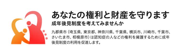 あなたの権利と財産を守ります　成年後見制度を考えてみませんか　九都県市（埼玉県、東京都、神奈川県、千葉県、横浜市、川崎市、千葉市、さいたま市、相模原市）は認知症の人などの権利を擁護するために成年後見制度の利用を促進します。