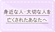 身近な人、大切な人を亡くされたあなたへ