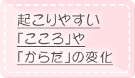 起こりやすい「こころ」や「からだ」の変化