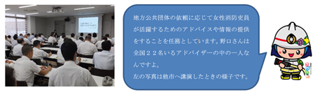 地方公共団体の依頼に応じて女性消防吏員が活躍するためのアドバイスや情報の提供をすることを任務としています。野口さんは全国22名いるアドバイザーの中の一人なんですよ。 左の写真は他市へ講演したときの様子です。