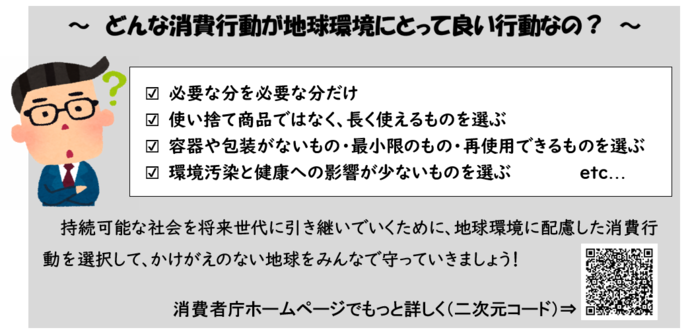 どんな消費行動が地球環境にとって良い行動なの？　○必要な分を必要な分だけ　○使い捨て商品ではなく、長く使えるものを選ぶ　○容器や包装がないもの・最小限のもの・再使用できるものを選ぶ　○環境汚染と健康への影響が少ないものを選ぶ　持続可能な社会を将来世代に引き継いでいくために、地球環境に配慮した消費行動を選択して、かけがえのない地球をみんなで守っていきましょう！